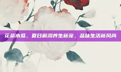 花茶木瓜，夏日解渴养生新宠，品味生活新风尚