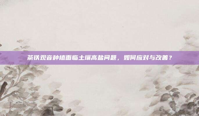 茶铁观音种植面临土壤高盐问题，如何应对与改善？