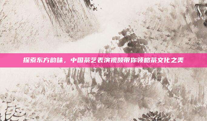 探索东方韵味，中国茶艺表演视频带你领略茶文化之美