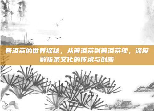 普洱茶的世界探秘，从普洱茶到普洱茶续，深度解析茶文化的传承与创新