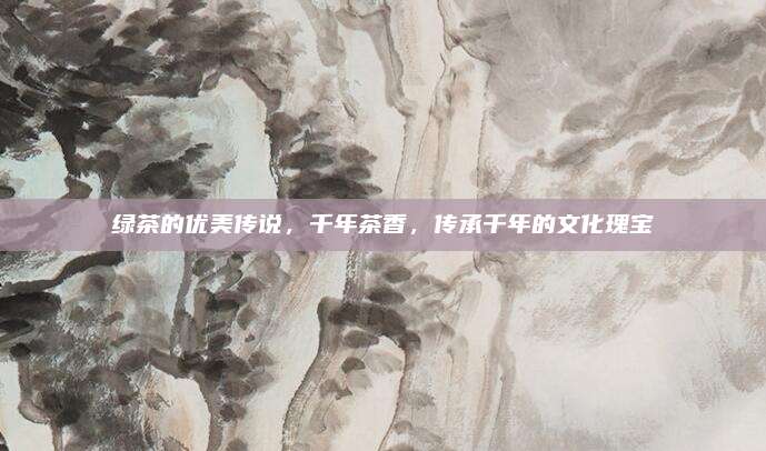 绿茶的优美传说,千年茶香,传承千年的文化瑰宝