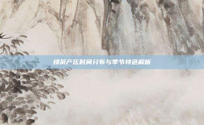 绿茶产区时间分布与季节特色解析
