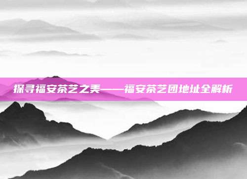 探寻福安茶艺之美——福安茶艺团地址全解析
