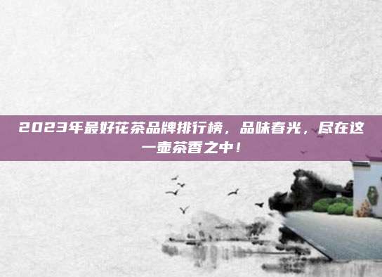 2023年最好花茶品牌排行榜,品味春光,尽在这一壶茶香之中!