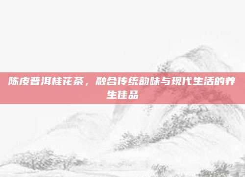 陈皮普洱桂花茶,融合传统韵味与现代生活的养生佳品