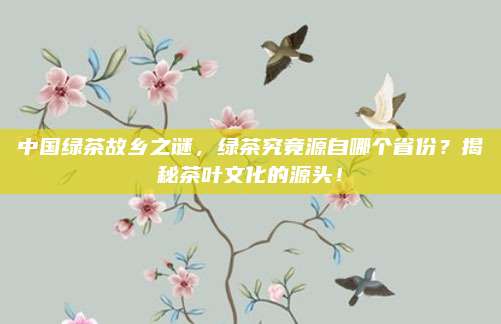 中国绿茶故乡之谜,绿茶究竟源自哪个省份?揭秘茶叶文化的源头!