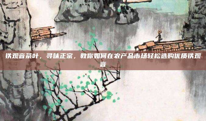 铁观音茶叶,寻味正宗,教你如何在农产品市场轻松选购优质铁观音