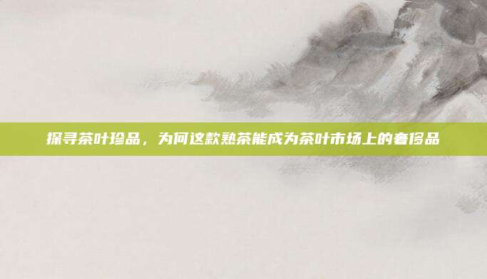 探寻茶叶珍品,为何这款熟茶能成为茶叶市场上的奢侈品