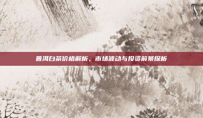 普洱白茶价格解析,市场波动与投资前景探析